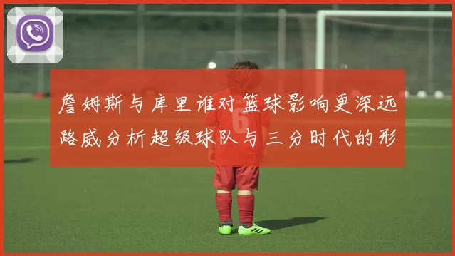 詹姆斯与库里谁对篮球影响更深远路威分析超级球队与三分时代的形成