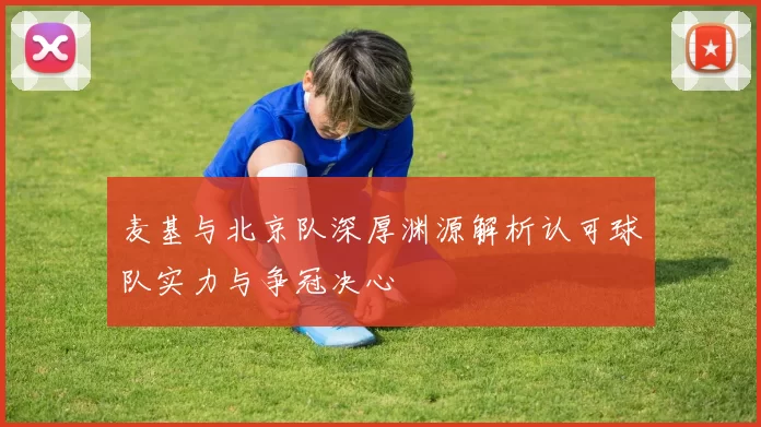 麦基与北京队深厚渊源解析认可球队实力与争冠决心