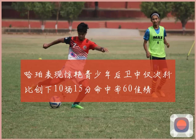 哈珀表现惊艳青少年后卫中仅次科比创下10场15分命中率60佳绩