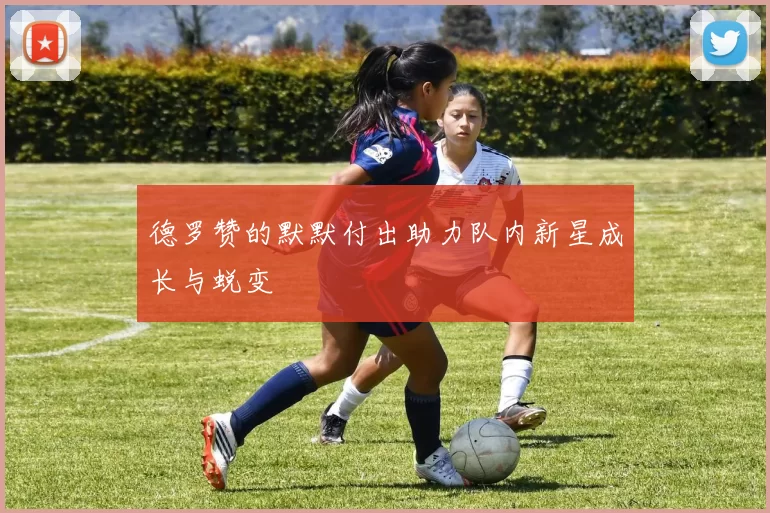 德罗赞的默默付出助力队内新星成长与蜕变