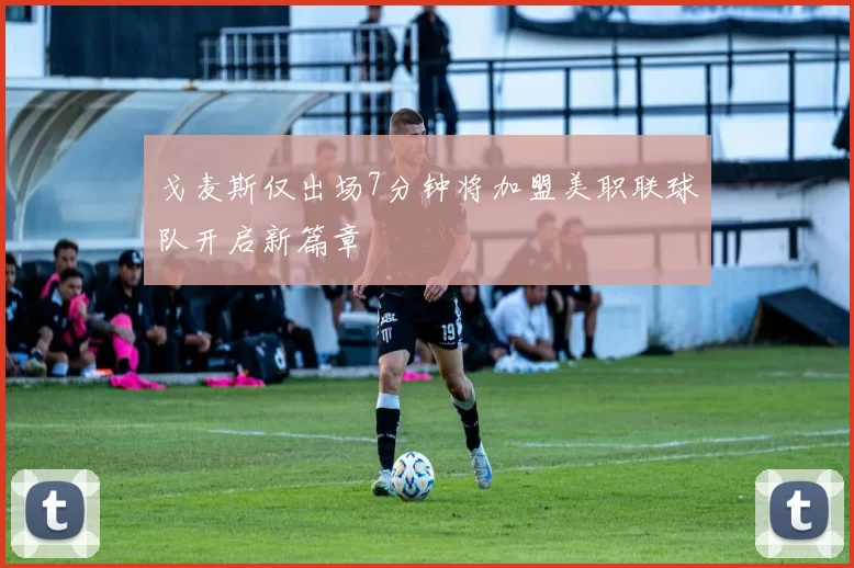 戈麦斯仅出场7分钟将加盟美职联球队开启新篇章