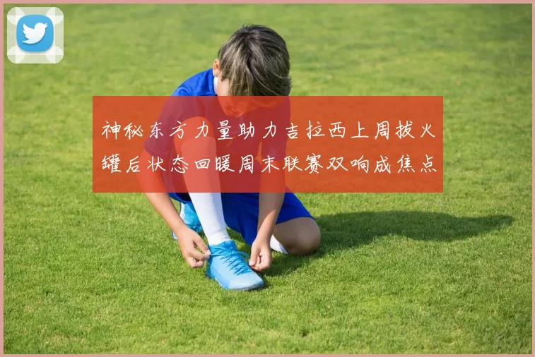 神秘东方力量助力吉拉西上周拔火罐后状态回暖周末联赛双响成焦点