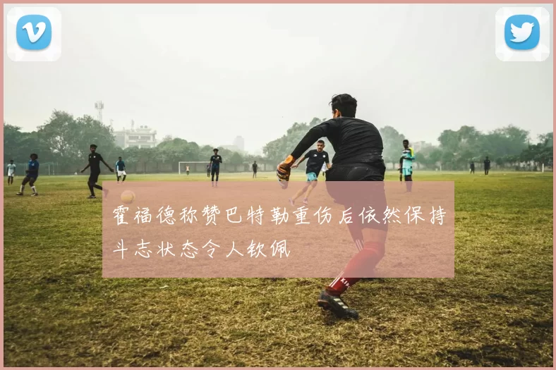 霍福德称赞巴特勒重伤后依然保持斗志状态令人钦佩