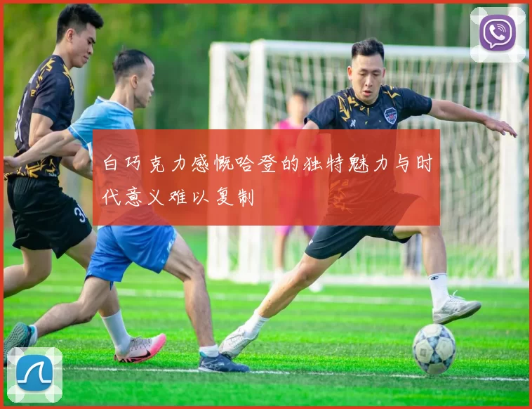 白巧克力感慨哈登的独特魅力与时代意义难以复制