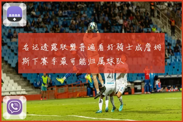 名记透露联盟普遍看好骑士成詹姆斯下赛季最可能归属球队