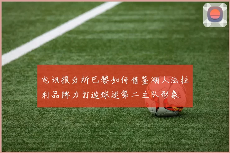 电讯报分析巴黎如何借鉴湖人法拉利品牌力打造球迷第二主队形象
