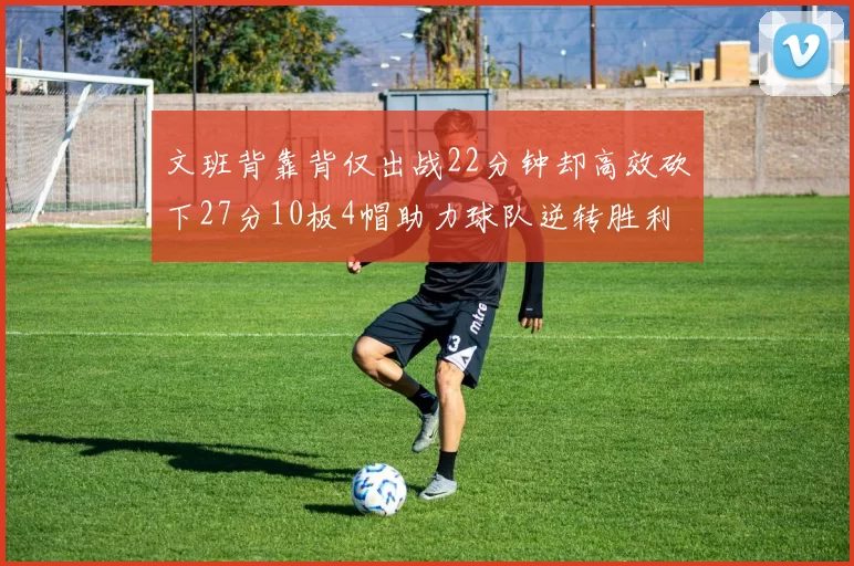 文班背靠背仅出战22分钟却高效砍下27分10板4帽助力球队逆转胜利