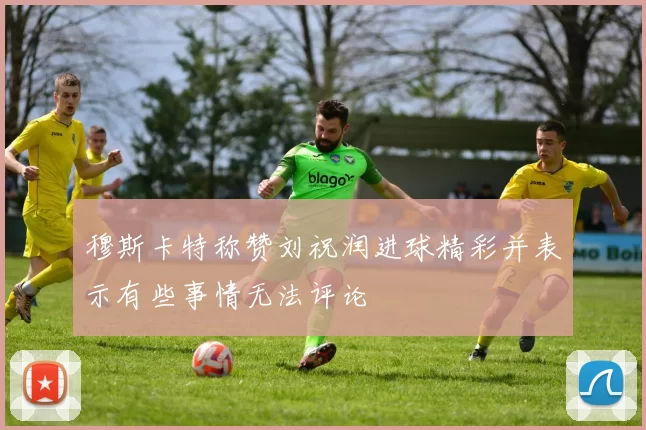 穆斯卡特称赞刘祝润进球精彩并表示有些事情无法评论